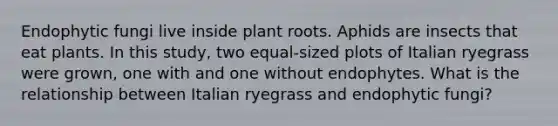 Endophytic fungi live inside plant roots. Aphids are insects that eat plants. In this study, two equal-sized plots of Italian ryegrass were grown, one with and one without endophytes. What is the relationship between Italian ryegrass and endophytic fungi?