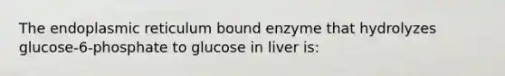 The endoplasmic reticulum bound enzyme that hydrolyzes glucose-6-phosphate to glucose in liver is: