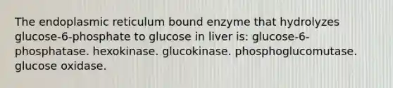 The endoplasmic reticulum bound enzyme that hydrolyzes glucose-6-phosphate to glucose in liver is: glucose-6-phosphatase. hexokinase. glucokinase. phosphoglucomutase. glucose oxidase.