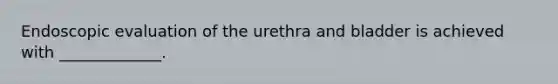 Endoscopic evaluation of the urethra and bladder is achieved with _____________.