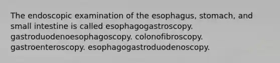 The endoscopic examination of the esophagus, stomach, and small intestine is called esophagogastroscopy. gastroduodenoesophagoscopy. colonofibroscopy. gastroenteroscopy. esophagogastroduodenoscopy.