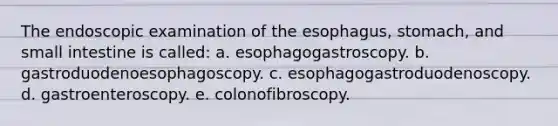 The endoscopic examination of the esophagus, stomach, and small intestine is called: a. esophagogastroscopy. b. gastroduodenoesophagoscopy. c. esophagogastroduodenoscopy. d. gastroenteroscopy. e. colonofibroscopy.