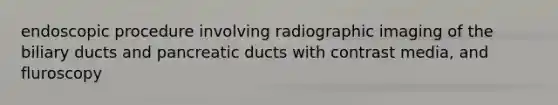 endoscopic procedure involving radiographic imaging of the biliary ducts and pancreatic ducts with contrast media, and fluroscopy