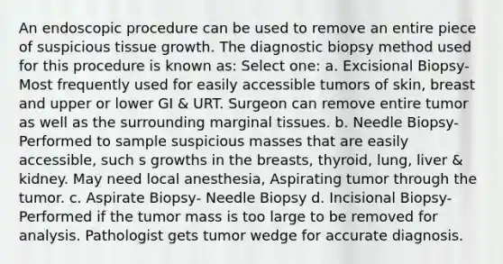 An endoscopic procedure can be used to remove an entire piece of suspicious tissue growth. The diagnostic biopsy method used for this procedure is known as: Select one: a. Excisional Biopsy-Most frequently used for easily accessible tumors of skin, breast and upper or lower GI & URT. Surgeon can remove entire tumor as well as the surrounding marginal tissues. b. Needle Biopsy-Performed to sample suspicious masses that are easily accessible, such s growths in the breasts, thyroid, lung, liver & kidney. May need local anesthesia, Aspirating tumor through the tumor. c. Aspirate Biopsy- Needle Biopsy d. Incisional Biopsy-Performed if the tumor mass is too large to be removed for analysis. Pathologist gets tumor wedge for accurate diagnosis.