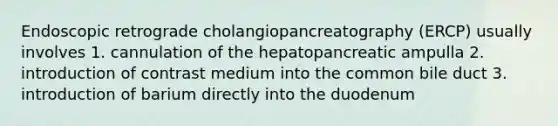 Endoscopic retrograde cholangiopancreatography (ERCP) usually involves 1. cannulation of the hepatopancreatic ampulla 2. introduction of contrast medium into the common bile duct 3. introduction of barium directly into the duodenum