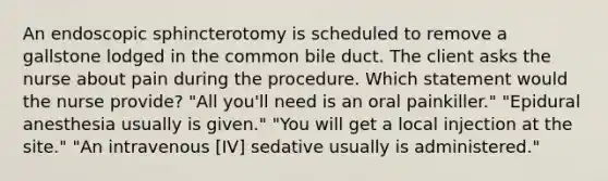 An endoscopic sphincterotomy is scheduled to remove a gallstone lodged in the common bile duct. The client asks the nurse about pain during the procedure. Which statement would the nurse provide? "All you'll need is an oral painkiller." "Epidural anesthesia usually is given." "You will get a local injection at the site." "An intravenous [IV] sedative usually is administered."