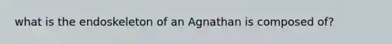 what is the endoskeleton of an Agnathan is composed of?