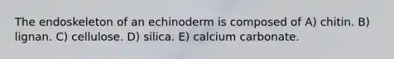 The endoskeleton of an echinoderm is composed of A) chitin. B) lignan. C) cellulose. D) silica. E) calcium carbonate.