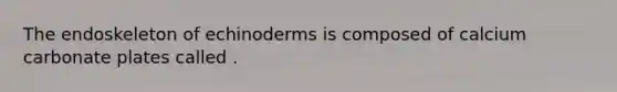 The endoskeleton of echinoderms is composed of calcium carbonate plates called .