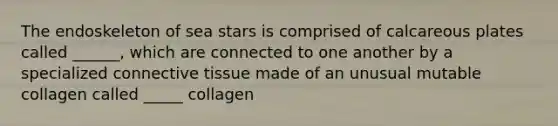 The endoskeleton of sea stars is comprised of calcareous plates called ______, which are connected to one another by a specialized connective tissue made of an unusual mutable collagen called _____ collagen