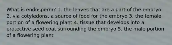 What is endosperm? 1. the leaves that are a part of the embryo 2. via cotyledons, a source of food for the embryo 3. the female portion of a flowering plant 4. tissue that develops into a protective seed coat surrounding the embryo 5. the male portion of a flowering plant