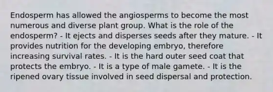 Endosperm has allowed the angiosperms to become the most numerous and diverse plant group. What is the role of the endosperm? - It ejects and disperses seeds after they mature. - It provides nutrition for the developing embryo, therefore increasing survival rates. - It is the hard outer seed coat that protects the embryo. - It is a type of male gamete. - It is the ripened ovary tissue involved in seed dispersal and protection.