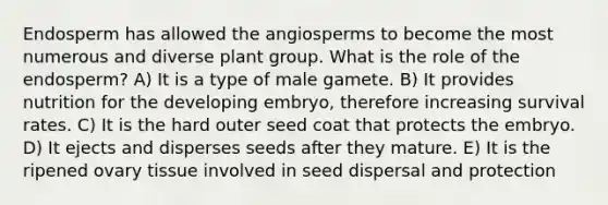 Endosperm has allowed the angiosperms to become the most numerous and diverse plant group. What is the role of the endosperm? A) It is a type of male gamete. B) It provides nutrition for the developing embryo, therefore increasing survival rates. C) It is the hard outer seed coat that protects the embryo. D) It ejects and disperses seeds after they mature. E) It is the ripened ovary tissue involved in seed dispersal and protection