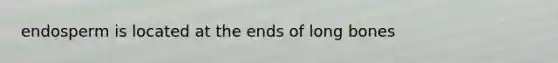 endosperm is located at the ends of long bones