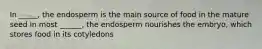 In _____, the endosperm is the main source of food in the mature seed In most ______, the endosperm nourishes the embryo, which stores food in its cotyledons