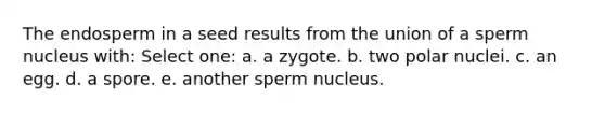 The endosperm in a seed results from the union of a sperm nucleus with: Select one: a. a zygote. b. two polar nuclei. c. an egg. d. a spore. e. another sperm nucleus.