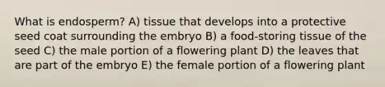 What is endosperm? A) tissue that develops into a protective seed coat surrounding the embryo B) a food-storing tissue of the seed C) the male portion of a flowering plant D) the leaves that are part of the embryo E) the female portion of a flowering plant