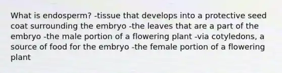 What is endosperm? -tissue that develops into a protective seed coat surrounding the embryo -the leaves that are a part of the embryo -the male portion of a flowering plant -via cotyledons, a source of food for the embryo -the female portion of a flowering plant