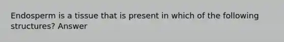 Endosperm is a tissue that is present in which of the following structures? Answer