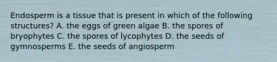 Endosperm is a tissue that is present in which of the following structures? A. the eggs of green algae B. the spores of bryophytes C. the spores of lycophytes D. the seeds of gymnosperms E. the seeds of angiosperm