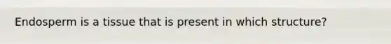 Endosperm is a tissue that is present in which structure?