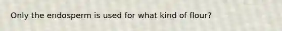 Only the endosperm is used for what kind of flour?
