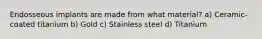 Endosseous implants are made from what material? a) Ceramic-coated titanium b) Gold c) Stainless steel d) Titanium