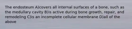 The endosteum A)covers all internal surfaces of a bone, such as the medullary cavity B)is active during <a href='https://www.questionai.com/knowledge/ki4t7AlC39-bone-growth' class='anchor-knowledge'>bone growth</a>, repair, and remodeling C)is an incomplete cellular membrane D)all of the above