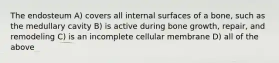 The endosteum A) covers all internal surfaces of a bone, such as the medullary cavity B) is active during bone growth, repair, and remodeling C) is an incomplete cellular membrane D) all of the above