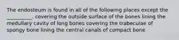 The endosteum is found in all of the following places except the __________. covering the outside surface of the bones lining the medullary cavity of long bones covering the trabeculae of spongy bone lining the central canals of compact bone