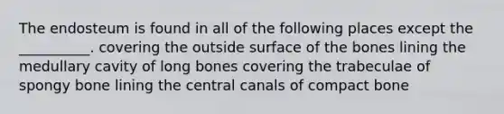 The endosteum is found in all of the following places except the __________. covering the outside surface of the bones lining the medullary cavity of long bones covering the trabeculae of spongy bone lining the central canals of compact bone