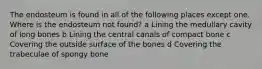 The endosteum is found in all of the following places except one. Where is the endosteum not found? a Lining the medullary cavity of long bones b Lining the central canals of compact bone c Covering the outside surface of the bones d Covering the trabeculae of spongy bone