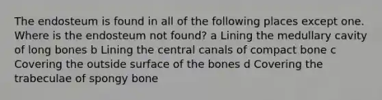 The endosteum is found in all of the following places except one. Where is the endosteum not found? a Lining the medullary cavity of long bones b Lining the central canals of compact bone c Covering the outside surface of the bones d Covering the trabeculae of spongy bone