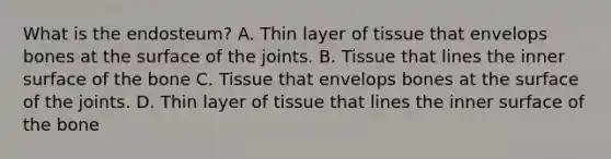 What is the endosteum? A. Thin layer of tissue that envelops bones at the surface of the joints. B. Tissue that lines the inner surface of the bone C. Tissue that envelops bones at the surface of the joints. D. Thin layer of tissue that lines the inner surface of the bone