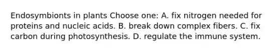 Endosymbionts in plants Choose one: A. fix nitrogen needed for proteins and nucleic acids. B. break down complex fibers. C. fix carbon during photosynthesis. D. regulate the immune system.