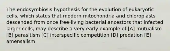 The endosymbiosis hypothesis for the evolution of <a href='https://www.questionai.com/knowledge/kb526cpm6R-eukaryotic-cells' class='anchor-knowledge'>eukaryotic cells</a>, which states that modern mitochondria and chloroplasts descended from once free-living bacterial ancestors that infected larger cells, may describe a very early example of [A] mutualism [B] parasitism [C] interspecific competition [D] predation [E] amensalism