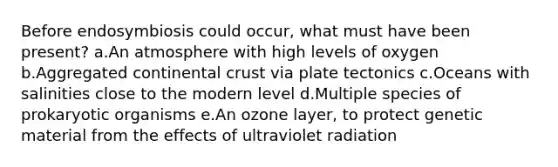 Before endosymbiosis could occur, what must have been present? a.An atmosphere with high levels of oxygen b.Aggregated continental crust via plate tectonics c.Oceans with salinities close to the modern level d.Multiple species of prokaryotic organisms e.An ozone layer, to protect genetic material from the effects of ultraviolet radiation