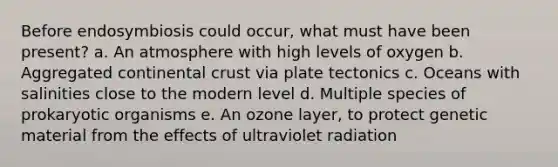 Before endosymbiosis could occur, what must have been present? a. An atmosphere with high levels of oxygen b. Aggregated continental crust via plate tectonics c. Oceans with salinities close to the modern level d. Multiple species of prokaryotic organisms e. An ozone layer, to protect genetic material from the effects of ultraviolet radiation