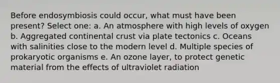 Before endosymbiosis could occur, what must have been present? Select one: a. An atmosphere with high levels of oxygen b. Aggregated continental crust via plate tectonics c. Oceans with salinities close to the modern level d. Multiple species of prokaryotic organisms e. An ozone layer, to protect genetic material from the effects of ultraviolet radiation