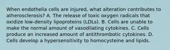 When endothelia cells are injured, what alteration contributes to atherosclerosis? A. The release of toxic oxygen radicals that oxidize low-density lipoproteins (LDLs). B. Cells are unable to make the normal amount of vasodilating cytokines. C. Cells produce an increased amount of antithrombotic cytokines. D. Cells develop a hypersensitivity to homocysteine and lipids.