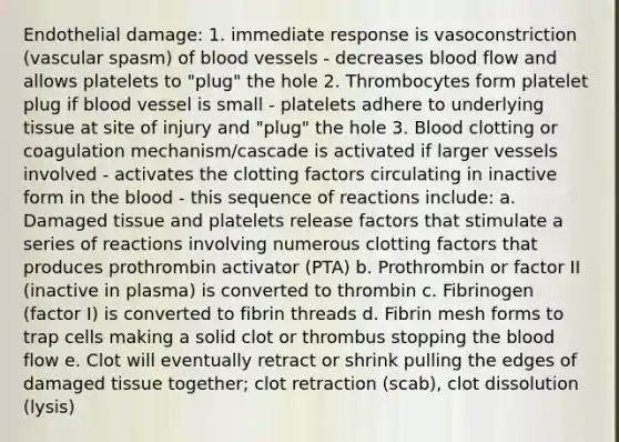 Endothelial damage: 1. immediate response is vasoconstriction (vascular spasm) of blood vessels - decreases blood flow and allows platelets to "plug" the hole 2. Thrombocytes form platelet plug if blood vessel is small - platelets adhere to underlying tissue at site of injury and "plug" the hole 3. Blood clotting or coagulation mechanism/cascade is activated if larger vessels involved - activates the clotting factors circulating in inactive form in the blood - this sequence of reactions include: a. Damaged tissue and platelets release factors that stimulate a series of reactions involving numerous clotting factors that produces prothrombin activator (PTA) b. Prothrombin or factor II (inactive in plasma) is converted to thrombin c. Fibrinogen (factor I) is converted to fibrin threads d. Fibrin mesh forms to trap cells making a solid clot or thrombus stopping the blood flow e. Clot will eventually retract or shrink pulling the edges of damaged tissue together; clot retraction (scab), clot dissolution (lysis)