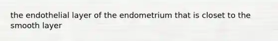 the endothelial layer of the endometrium that is closet to the smooth layer