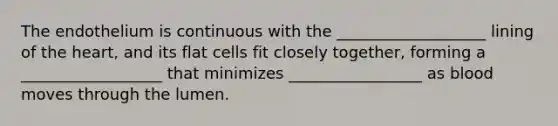 The endothelium is continuous with the ___________________ lining of the heart, and its flat cells fit closely together, forming a __________________ that minimizes _________________ as blood moves through the lumen.