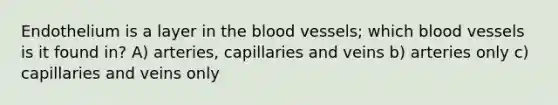 Endothelium is a layer in the blood vessels; which blood vessels is it found in? A) arteries, capillaries and veins b) arteries only c) capillaries and veins only