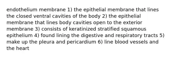 endothelium membrane 1) the epithelial membrane that lines the closed ventral cavities of the body 2) the epithelial membrane that lines body cavities open to the exterior membrane 3) consists of keratinized stratified squamous epithelium 4) found lining the digestive and respiratory tracts 5) make up the pleura and pericardium 6) line blood vessels and the heart