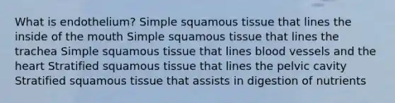 What is endothelium? Simple squamous tissue that lines the inside of the mouth Simple squamous tissue that lines the trachea Simple squamous tissue that lines blood vessels and the heart Stratified squamous tissue that lines the pelvic cavity Stratified squamous tissue that assists in digestion of nutrients