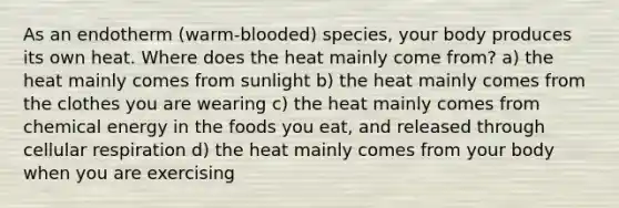 As an endotherm (warm-blooded) species, your body produces its own heat. Where does the heat mainly come from? a) the heat mainly comes from sunlight b) the heat mainly comes from the clothes you are wearing c) the heat mainly comes from chemical energy in the foods you eat, and released through cellular respiration d) the heat mainly comes from your body when you are exercising