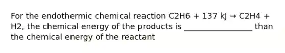 For the endothermic chemical reaction C2H6 + 137 kJ → C2H4 + H2, the chemical energy of the products is _________________ than the chemical energy of the reactant