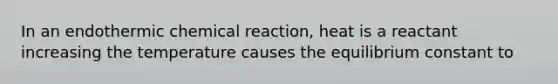 In an endothermic chemical reaction, heat is a reactant increasing the temperature causes the equilibrium constant to