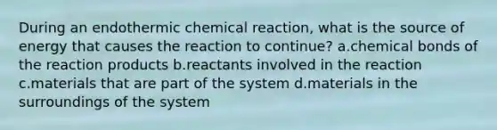 During an endothermic chemical reaction, what is the source of energy that causes the reaction to continue? a.chemical bonds of the reaction products b.reactants involved in the reaction c.materials that are part of the system d.materials in the surroundings of the system